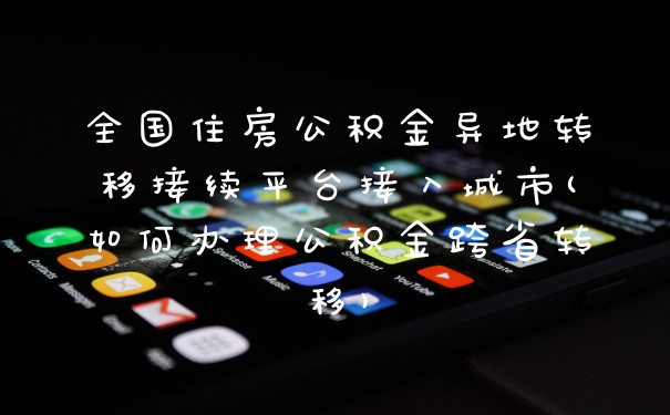 全国住房公积金异地转移接续平台接入城市(如何办理公积金跨省转移)