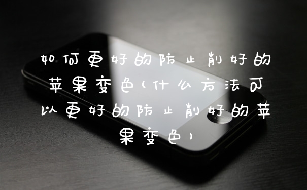 如何更好的防止削好的苹果变色(什么方法可以更好的防止削好的苹果变色)