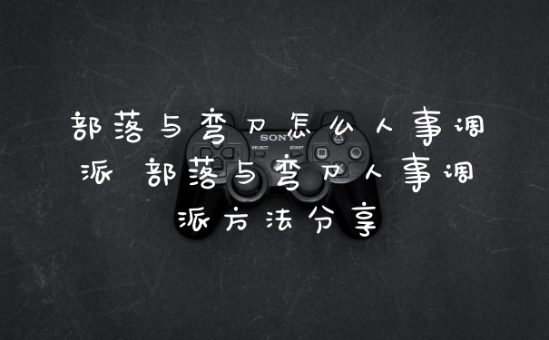 部落与弯刀怎么人事调派 部落与弯刀人事调派方法分享