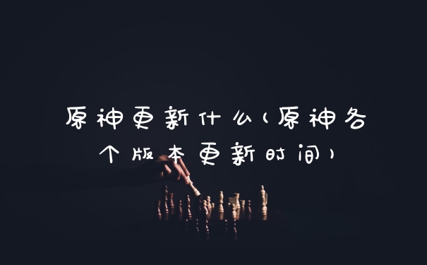 原神更新什么(原神各个版本更新时间)