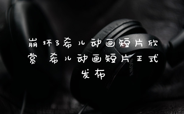 崩坏3希儿动画短片欣赏 希儿动画短片正式发布