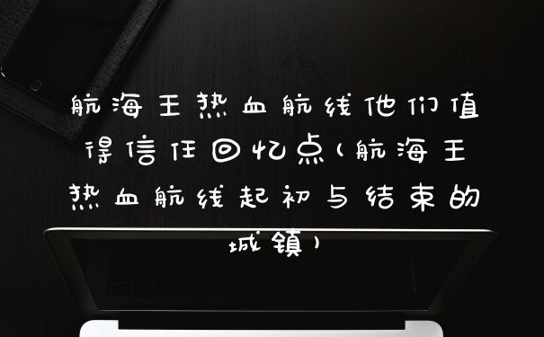 航海王热血航线他们值得信任回忆点(航海王热血航线起初与结束的城镇)