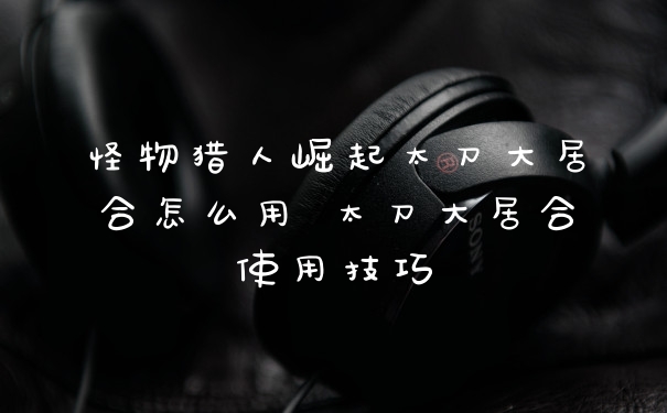 怪物猎人崛起太刀大居合怎么用 太刀大居合使用技巧