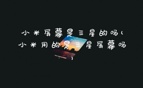 小米屏幕是三星的吗(小米用的是三星屏幕吗)