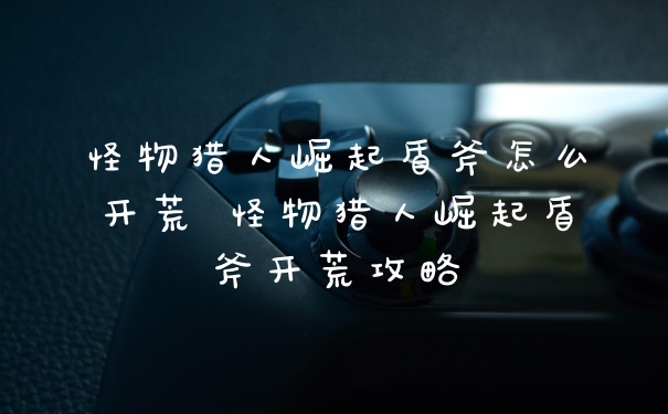 怪物猎人崛起盾斧怎么开荒 怪物猎人崛起盾斧开荒攻略