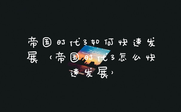 帝国时代3如何快速发展（帝国时代3怎么快速发展）