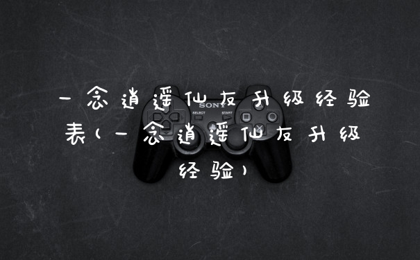 一念逍遥仙友升级经验表(一念逍遥仙友升级经验)