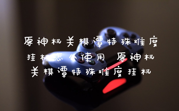 原神机关棋谭特殊难度挂机怎么使用 原神机关棋谭特殊难度挂机