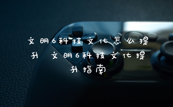 文明6科技文化怎么提升 文明6科技文化提升指南