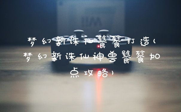梦幻新诛仙饕餮打造(梦幻新诛仙神兽饕餮加点攻略)
