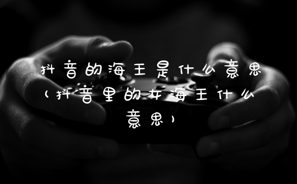 抖音的海王是什么意思(抖音里的女海王什么意思)