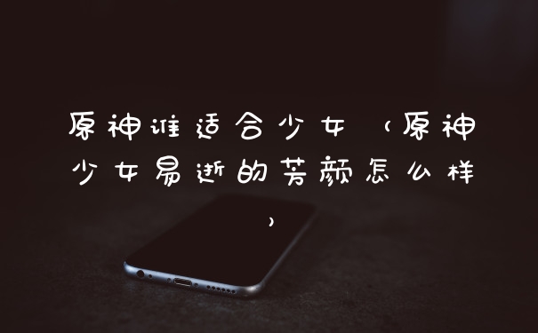 原神谁适合少女（原神少女易逝的芳颜怎么样）