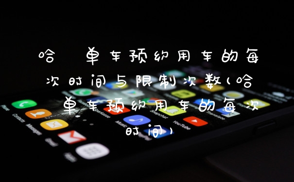哈啰单车预约用车的每次时间与限制次数(哈啰单车预约用车的每次时间)