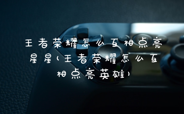 王者荣耀怎么互相点亮星星(王者荣耀怎么互相点亮英雄)