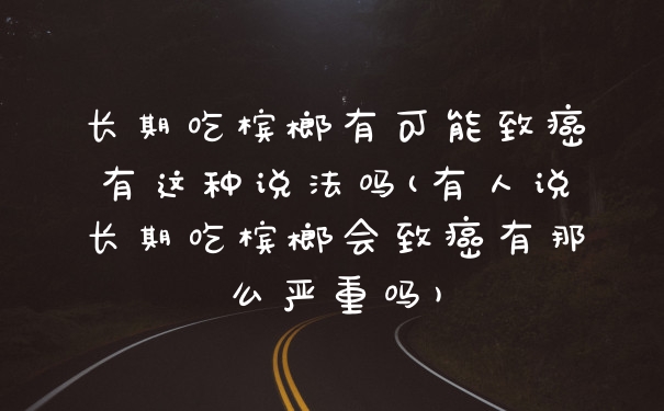 长期吃槟榔有可能致癌有这种说法吗(有人说长期吃槟榔会致癌有那么严重吗)