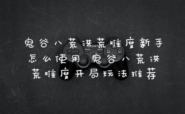 鬼谷八荒洪荒难度新手怎么使用 鬼谷八荒洪荒难度开局玩法推荐