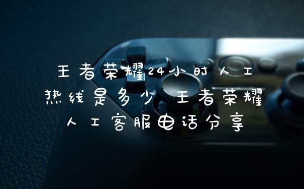 王者荣耀24小时人工热线是多少 王者荣耀人工客服电话分享