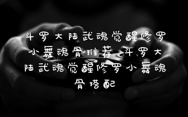 斗罗大陆武魂觉醒修罗小舞魂骨推荐 斗罗大陆武魂觉醒修罗小舞魂骨搭配