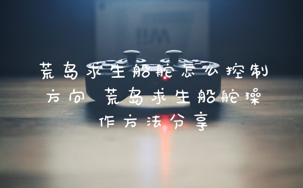 荒岛求生船舵怎么控制方向 荒岛求生船舵操作方法分享