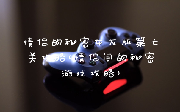 情侣的秘密女友版第七关攻略(情侣间的秘密游戏攻略)