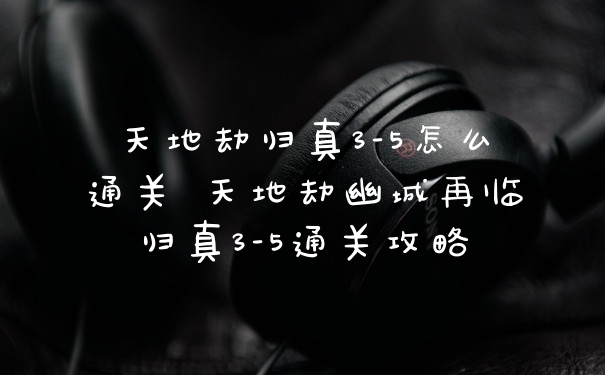 天地劫归真3-5怎么通关 天地劫幽城再临归真3-5通关攻略