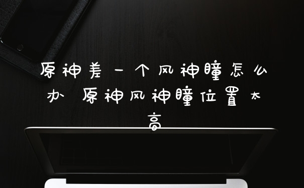原神差一个风神瞳怎么办 原神风神瞳位置太高