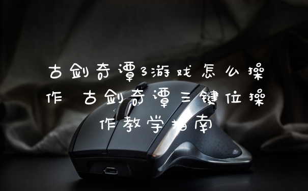古剑奇谭3游戏怎么操作 古剑奇谭三键位操作教学指南