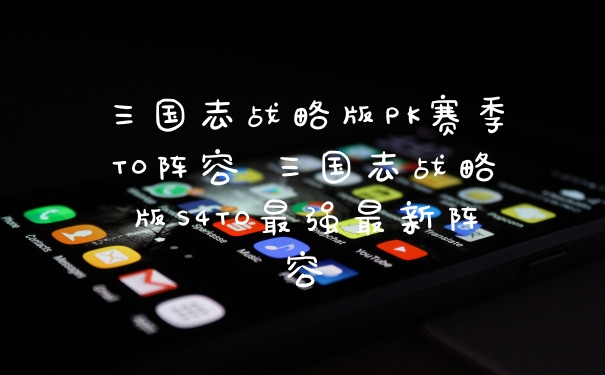 三国志战略版PK赛季T0阵容 三国志战略版S4T0最强最新阵容