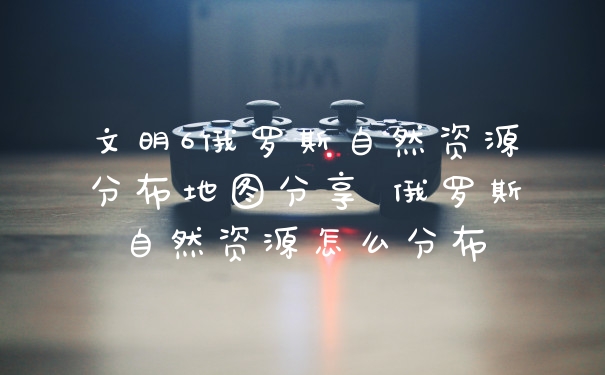 文明6俄罗斯自然资源分布地图分享 俄罗斯自然资源怎么分布
