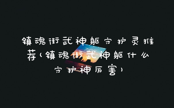 镇魂街武神躯守护灵推荐(镇魂街武神躯什么守护神厉害)