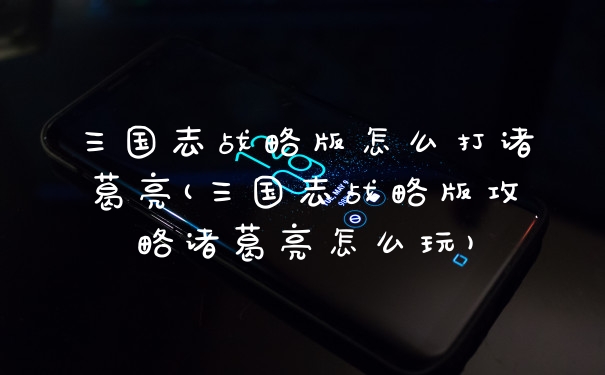 三国志战略版怎么打诸葛亮(三国志战略版攻略诸葛亮怎么玩)