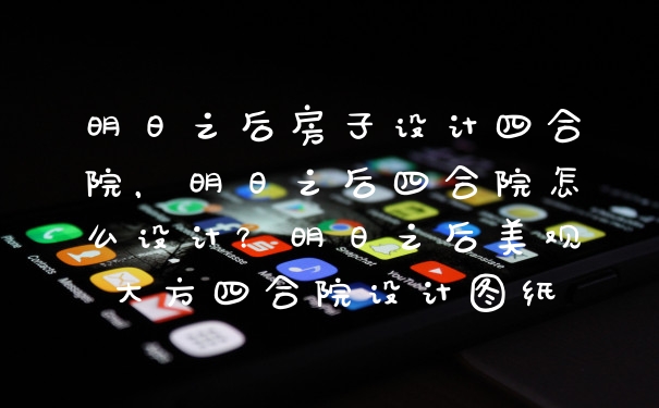明日之后房子设计四合院，明日之后四合院怎么设计？明日之后美观大方四合院设计图纸