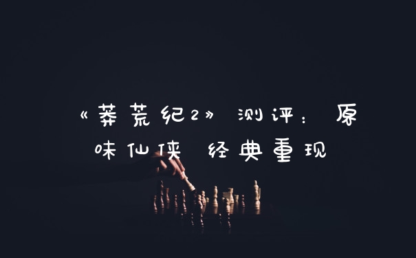 《莽荒纪2》测评：原味仙侠 经典重现