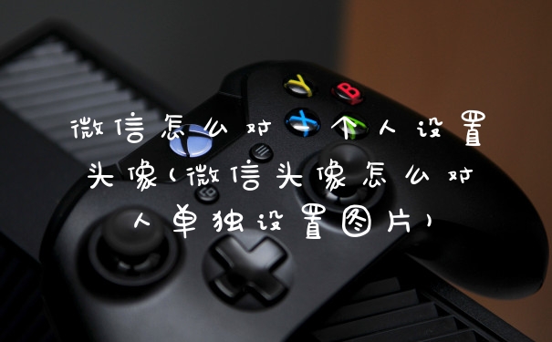 微信怎么对一个人设置头像(微信头像怎么对人单独设置图片)