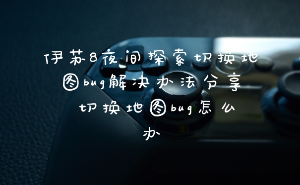 伊苏8夜间探索切换地图bug解决办法分享 切换地图bug怎么办