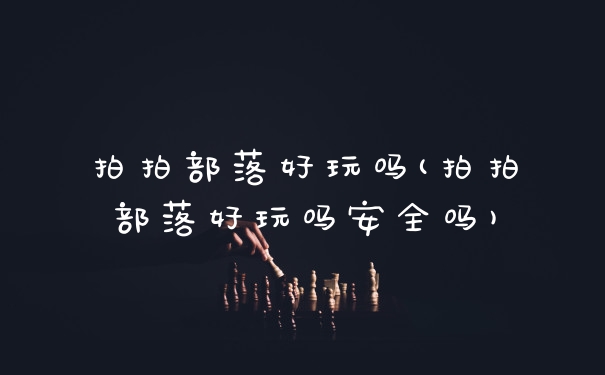 拍拍部落好玩吗(拍拍部落好玩吗安全吗)