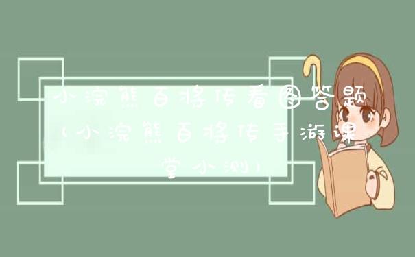 小浣熊百将传看图答题(小浣熊百将传手游课堂小测)