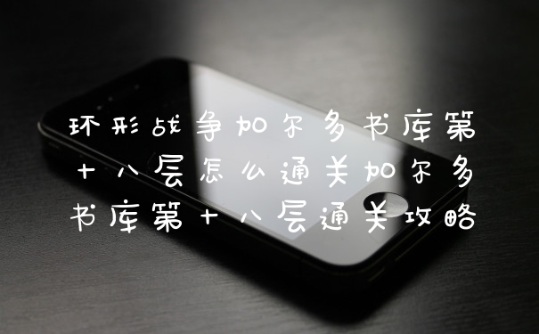 环形战争加尔多书库第十八层怎么通关加尔多书库第十八层通关攻略