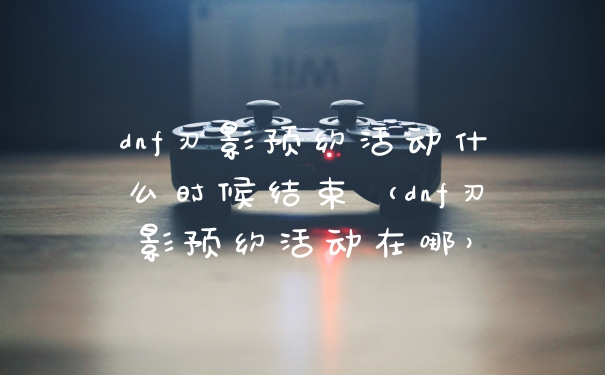 dnf刃影预约活动什么时候结束（dnf刃影预约活动在哪）