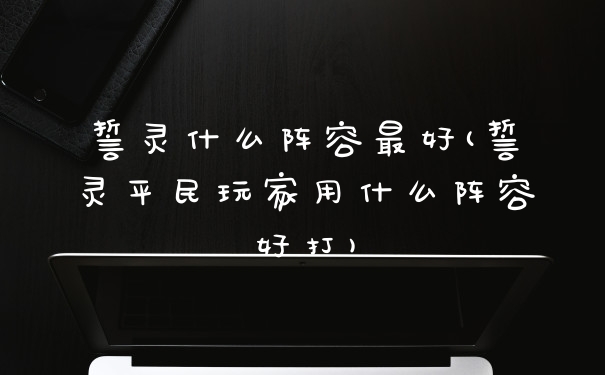 誓灵什么阵容最好(誓灵平民玩家用什么阵容好打)