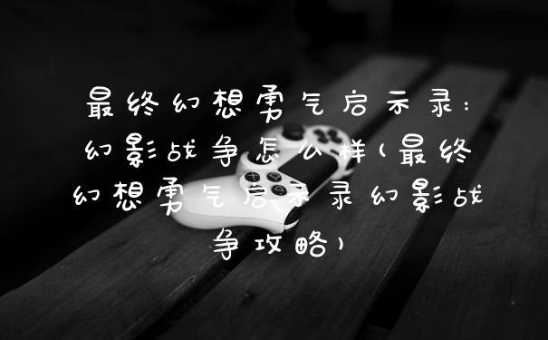 最终幻想勇气启示录:幻影战争怎么样(最终幻想勇气启示录幻影战争攻略)