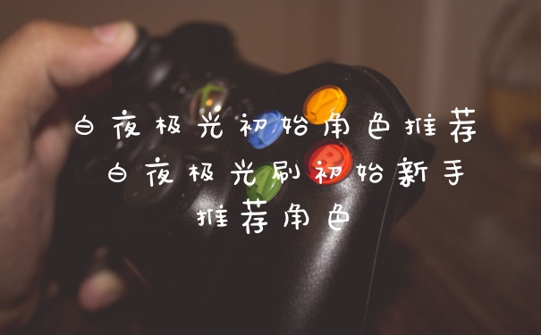 白夜极光初始角色推荐 白夜极光刷初始新手推荐角色