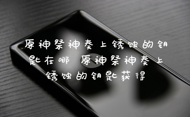 原神祭神奏上锈蚀的钥匙在哪 原神祭神奏上锈蚀的钥匙获得