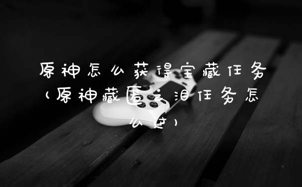 原神怎么获得宝藏任务(原神藏匿之泪任务怎么过)