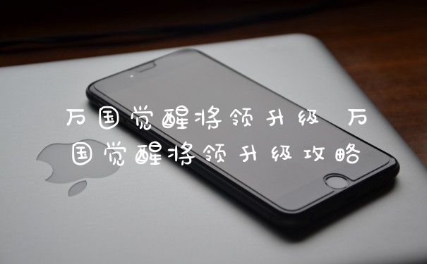 万国觉醒将领升级 万国觉醒将领升级攻略