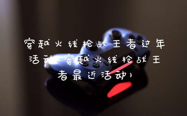 穿越火线枪战王者过年活动(穿越火线枪战王者最近活动)
