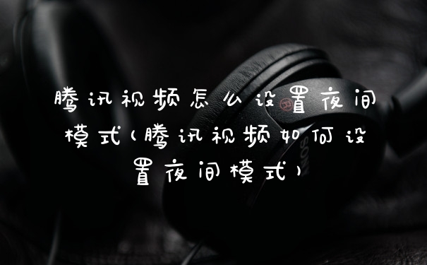 腾讯视频怎么设置夜间模式(腾讯视频如何设置夜间模式)