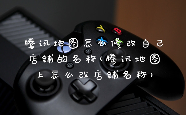 腾讯地图怎么修改自己店铺的名称(腾讯地图上怎么改店铺名称)