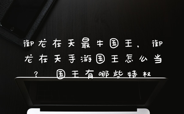 御龙在天最牛国王，御龙在天手游国王怎么当？ 国王有哪些特权