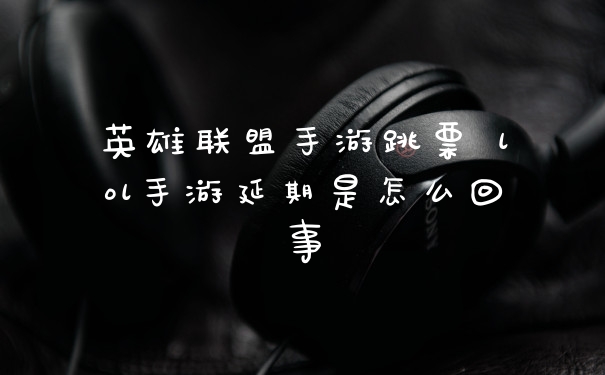 英雄联盟手游跳票 lol手游延期是怎么回事